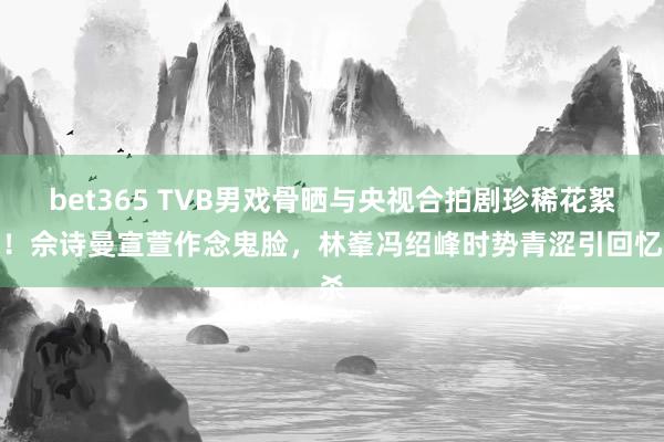 bet365 TVB男戏骨晒与央视合拍剧珍稀花絮照！佘诗曼宣萱作念鬼脸，林峯冯绍峰时势青涩引回忆杀