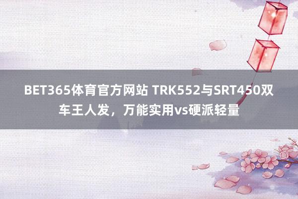 BET365体育官方网站 TRK552与SRT450双车王人发，万能实用vs硬派轻量