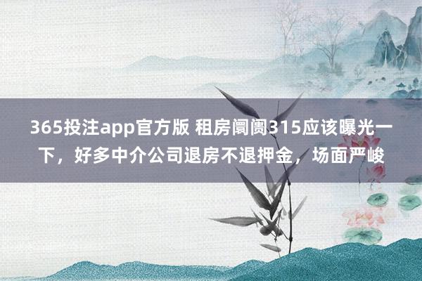 365投注app官方版 租房阛阓315应该曝光一下，好多中介公司退房不退押金，场面严峻