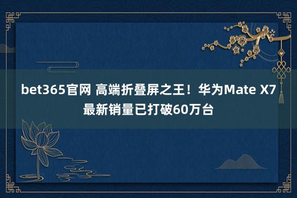 bet365官网 高端折叠屏之王！华为Mate X7最新销量已打破60万台