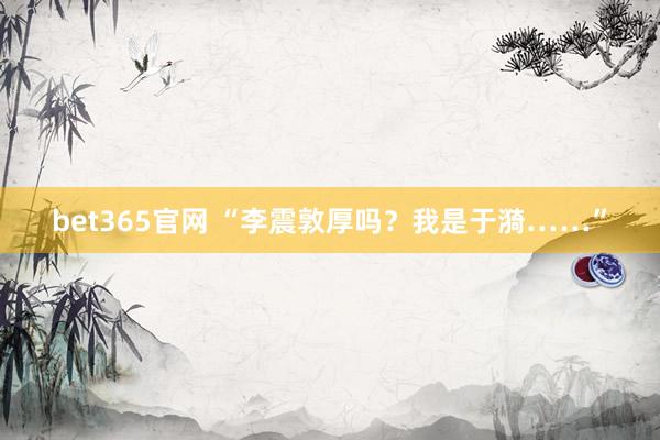 bet365官网 “李震敦厚吗？我是于漪……”