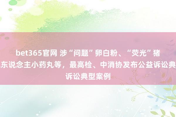 bet365官网 涉“问题”卵白粉、“荧光”猪肉、坑东说念主小药丸等，最高检、中消协发布公益诉讼典型案例