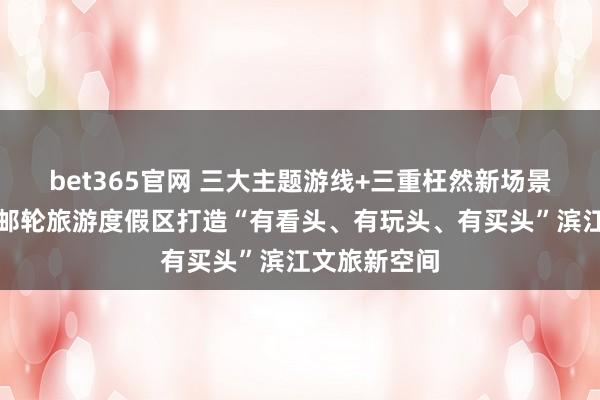 bet365官网 三大主题游线+三重枉然新场景，上海外洋邮轮旅游度假区打造“有看头、有玩头、有买头”滨江文旅新空间