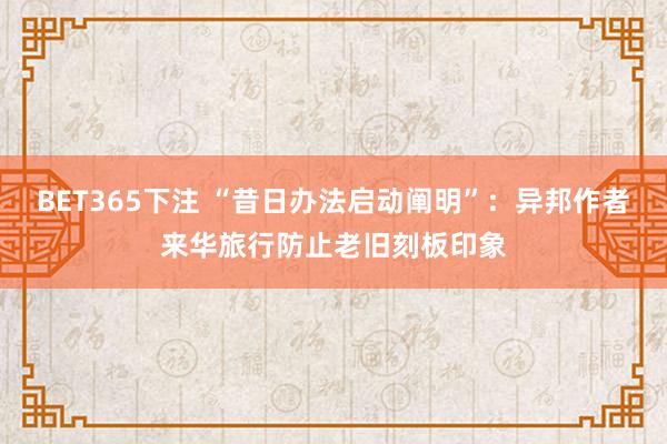 BET365下注 “昔日办法启动阐明”：异邦作者来华旅行防止老旧刻板印象