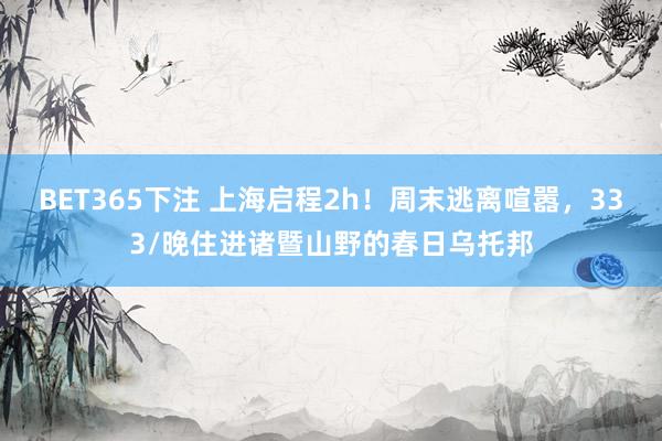 BET365下注 上海启程2h！周末逃离喧嚣，333/晚住进诸暨山野的春日乌托邦