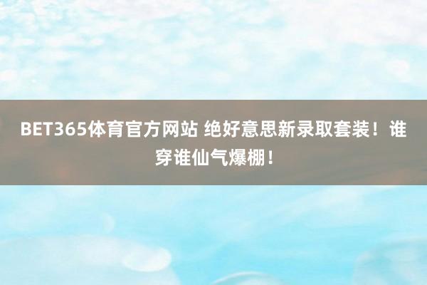 BET365体育官方网站 绝好意思新录取套装！谁穿谁仙气爆棚！