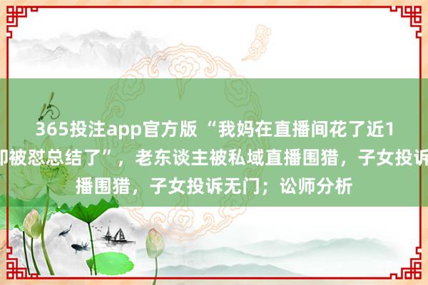 365投注app官方版 “我妈在直播间花了近10万，我去退货却被怼总结了”，老东谈主被私域直播围猎，子女投诉无门；讼师分析