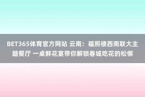 BET365体育官方网站 云南：福照楼西南联大主题餐厅 一桌鲜花宴带你解锁春城吃花的松懈