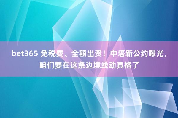 bet365 免税费、全额出资！中塔新公约曝光，咱们要在这条边境线动真格了