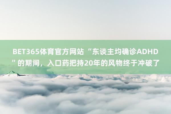 BET365体育官方网站 “东谈主均确诊ADHD”的期间，入口药把持20年的风物终于冲破了