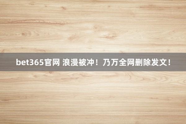 bet365官网 浪漫被冲！乃万全网删除发文！