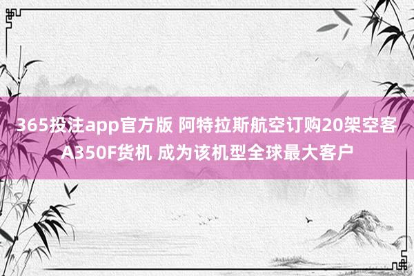 365投注app官方版 阿特拉斯航空订购20架空客A350F货机 成为该机型全球最大客户