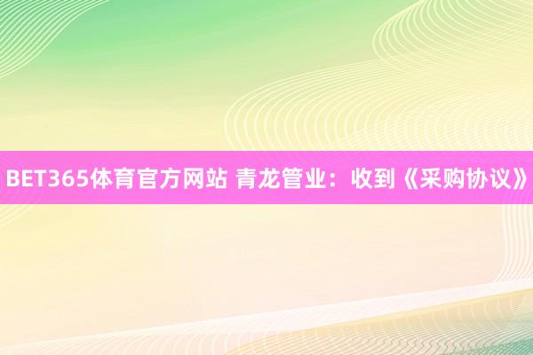 BET365体育官方网站 青龙管业：收到《采购协议》