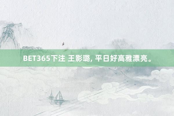 BET365下注 王影璐， 平日好高雅漂亮<a href=