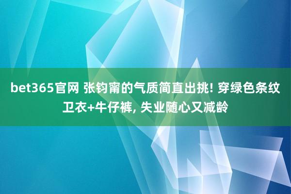bet365官网 张钧甯的气质简直出挑! 穿绿色条纹卫衣+牛仔裤，<a href=