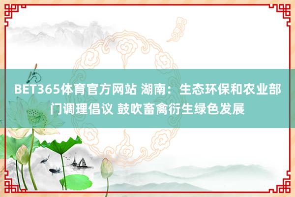 BET365体育官方网站 湖南：生态环保和农业部门调理倡议 鼓吹畜禽衍生绿色发展