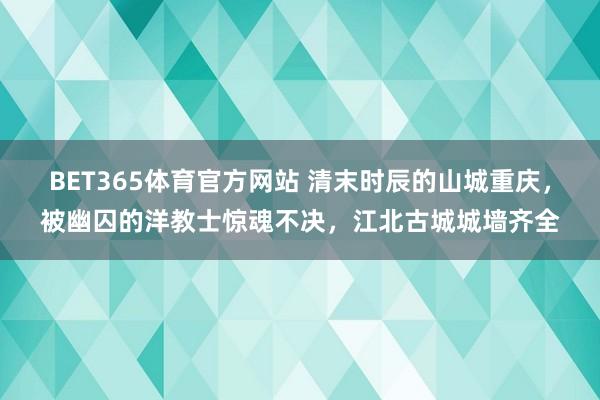 BET365体育官方网站 清末时辰的山城重庆，被幽囚的洋教士惊魂不决，江北古城城墙齐全