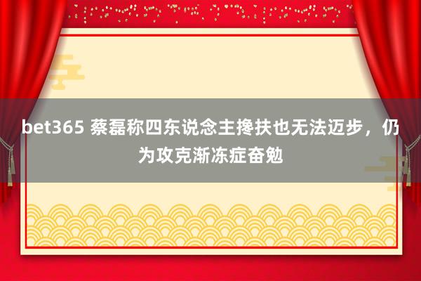 bet365 蔡磊称四东说念主搀扶也无法迈步，仍为攻克渐冻症奋勉