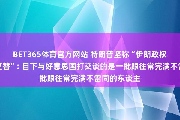 BET365体育官方网站 特朗普坚称“伊朗政权仍是完成了更替”: 目下与好意思国打交谈的是一批跟往常完满不雷同的东谈主
