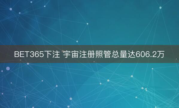 BET365下注 宇宙注册照管总量达606.2万