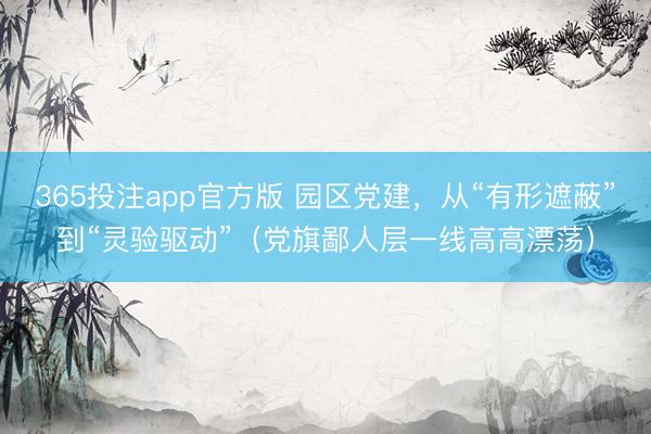 365投注app官方版 园区党建，从“有形遮蔽”到“灵验驱动”（党旗鄙人层一线高高漂荡）