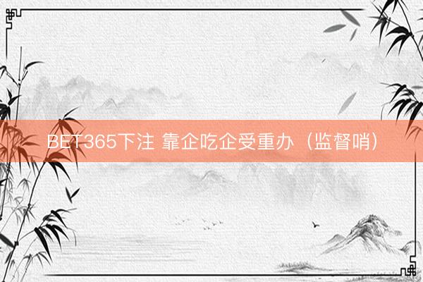 BET365下注 靠企吃企受重办（监督哨）