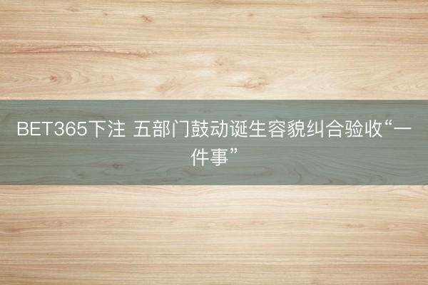 BET365下注 五部门鼓动诞生容貌纠合验收“一件事”