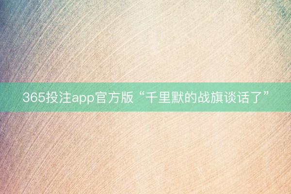 365投注app官方版 “千里默的战旗谈话了”