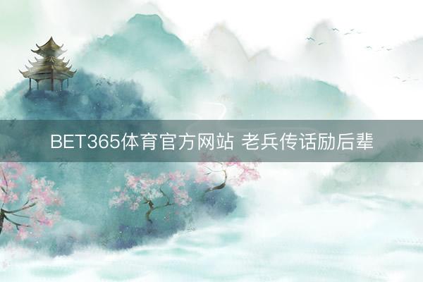 BET365体育官方网站 老兵传话励后辈