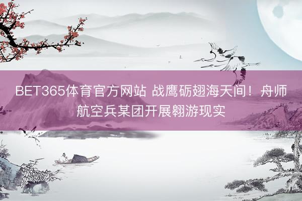 BET365体育官方网站 战鹰砺翅海天间！舟师航空兵某团开展翱游现实