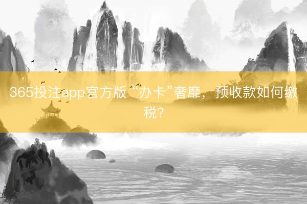 365投注app官方版 “办卡”奢靡，预收款如何缴税？