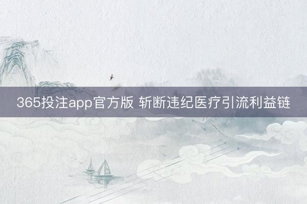 365投注app官方版 斩断违纪医疗引流利益链