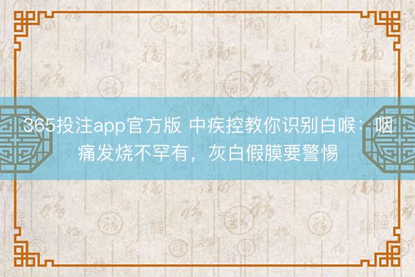 365投注app官方版 中疾控教你识别白喉:咽痛发烧不罕有,灰白假膜要警惕