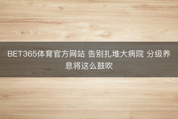 BET365体育官方网站 告别扎堆大病院 分级养息将这么鼓吹