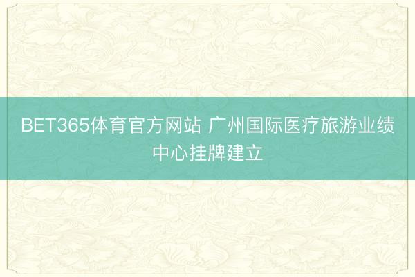 BET365体育官方网站 广州国际医疗旅游业绩中心挂牌建立