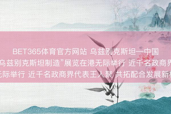 BET365体育官方网站 乌兹别克斯坦—中国（香港）商务论坛暨“乌兹别克斯坦制造”展览在港无际举行 近千名政商界代表王人聚 共拓配合发展新机遇