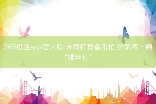 365投注app官方版 未雨打算备汛忙 拧紧每一颗“螺丝钉”