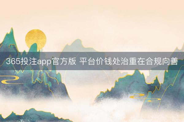 365投注app官方版 平台价钱处治重在合规向善