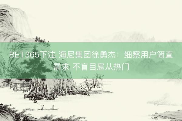 BET365下注 海尼集团徐勇杰：细察用户简直需求 不盲目扈从热门