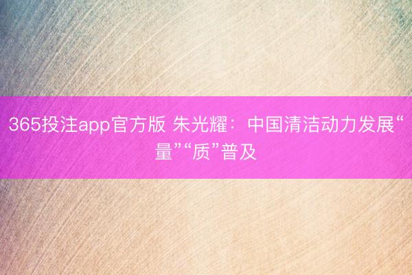 365投注app官方版 朱光耀：中国清洁动力发展“量”“质”普及
