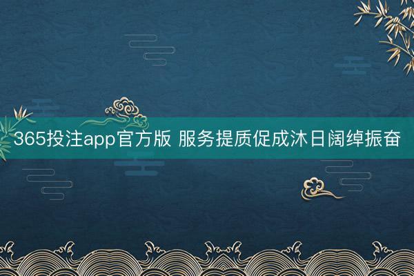 365投注app官方版 服务提质促成沐日阔绰振奋