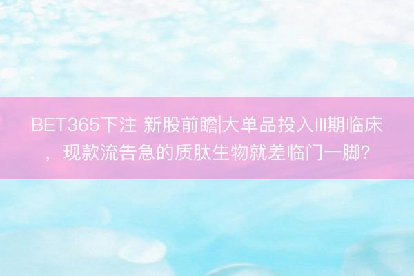 BET365下注 新股前瞻|大单品投入III期临床，现款流告急的质肽生物就差临门一脚？