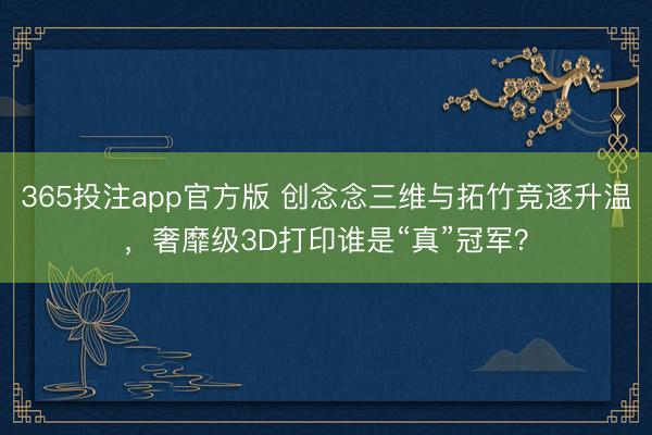 365投注app官方版 创念念三维与拓竹竞逐升温，奢靡级3D打印谁是“真”冠军？
