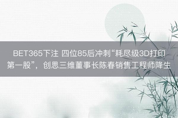 BET365下注 四位85后冲刺“耗尽级3D打印第一股”，创思三维董事长陈春销售工程师降生