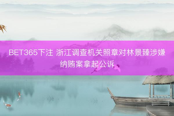 BET365下注 浙江调查机关照章对林景臻涉嫌纳贿案拿起公诉