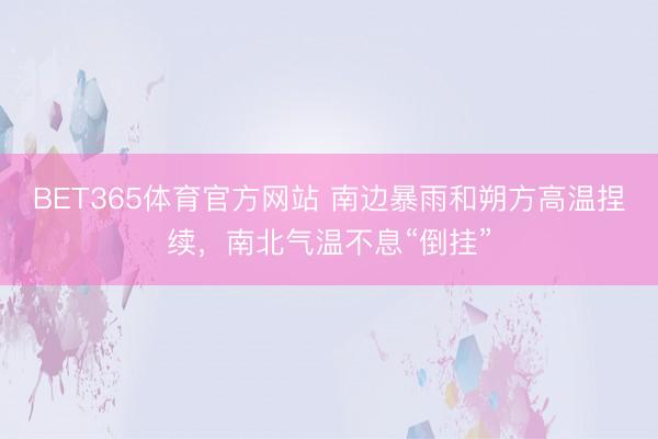 BET365体育官方网站 南边暴雨和朔方高温捏续，南北气温不息“倒挂”