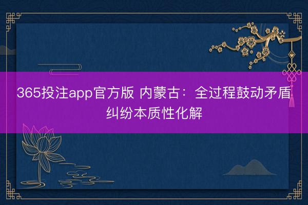 365投注app官方版 内蒙古：全过程鼓动矛盾纠纷本质性化解