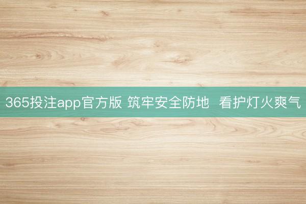 365投注app官方版 筑牢安全防地  看护灯火爽气