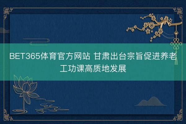 BET365体育官方网站 甘肃出台宗旨促进养老工功课高质地发展
