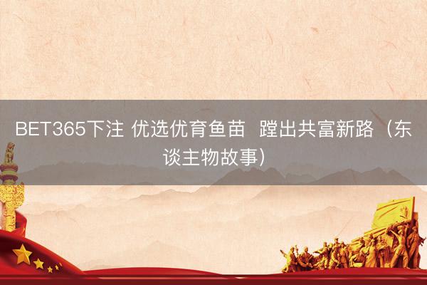 BET365下注 优选优育鱼苗  蹚出共富新路（东谈主物故事）